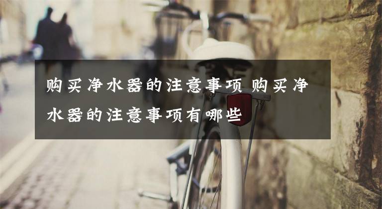购买净水器的注意事项 购买净水器的注意事项有哪些文章配图