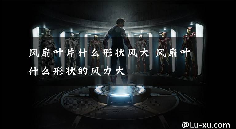 风扇叶片什么形状风大 风扇叶什么形状的风力大文章配图