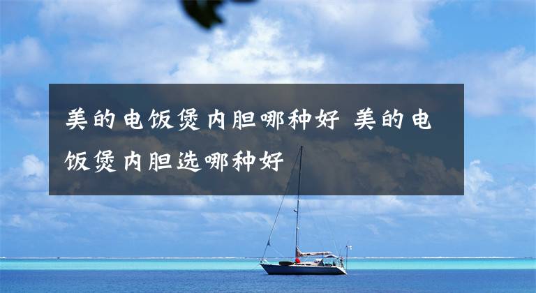 美的电饭煲内胆哪种好 美的电饭煲内胆选哪种好文章配图