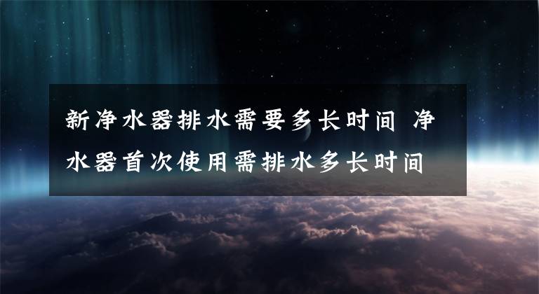 新净水器排水需要多长时间 净水器首次使用需排水多长时间文章配图