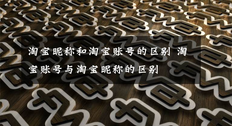 淘宝昵称和淘宝账号的区别 淘宝账号与淘宝昵称的区别文章配图