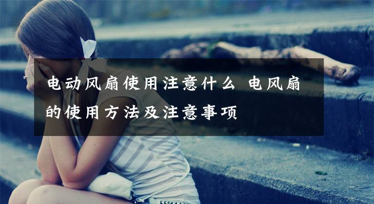 电动风扇使用注意什么 电风扇的使用方法及注意事项文章配图