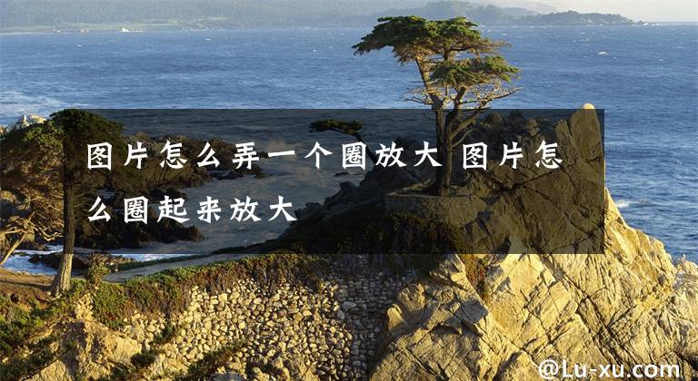 图片怎么弄一个圈放大 图片怎么圈起来放大文章配图