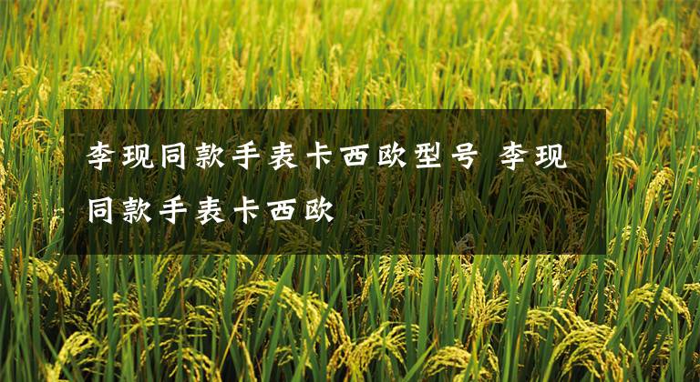 李现同款手表卡西欧型号 李现同款手表卡西欧文章配图