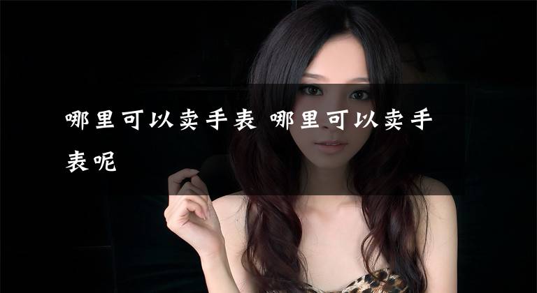 哪里可以卖手表 哪里可以卖手表呢文章配图