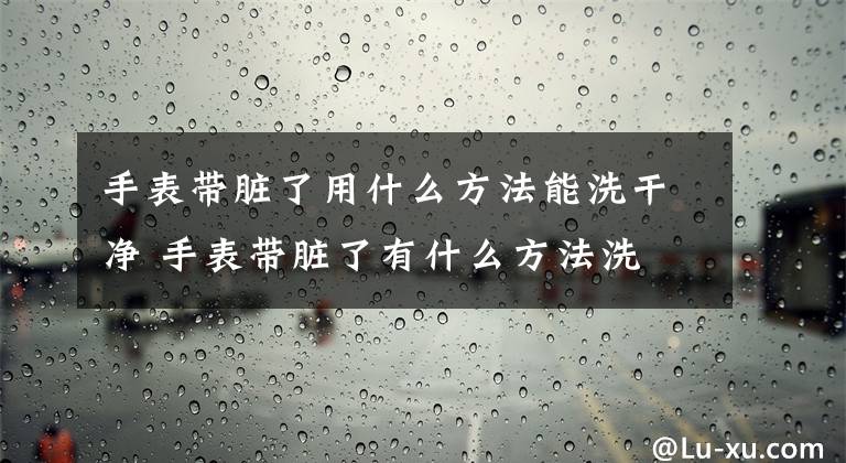 手表带脏了用什么方法能洗干净 手表带脏了有什么方法洗