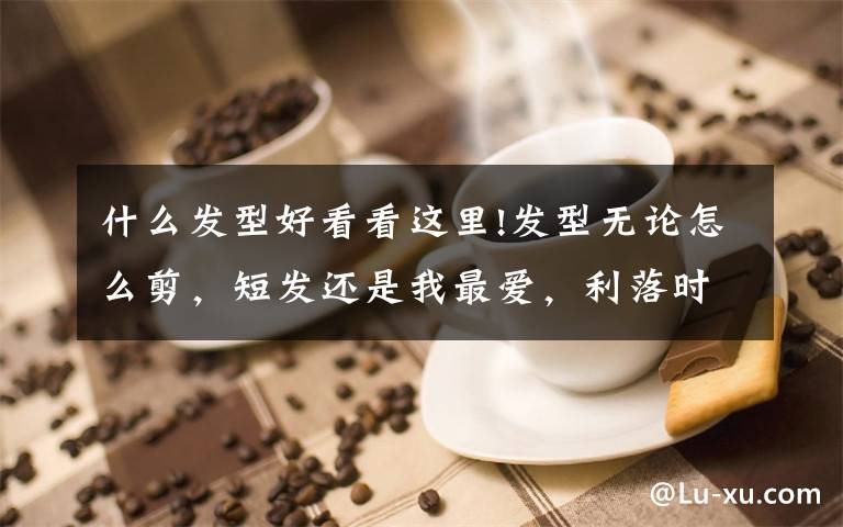 什么发型好看看这里!发型无论怎么剪，短发还是我最爱，利落时尚很百变文章配图