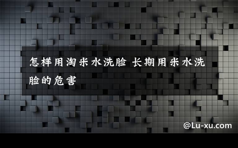 怎样用淘米水洗脸 长期用米水洗脸的危害