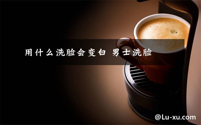 用什么洗脸会变白 男士洗脸文章配图
