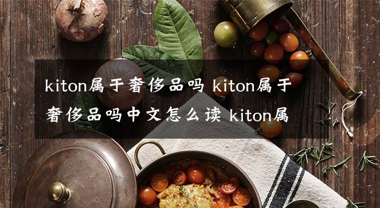 kiton属于奢侈品吗 kiton属于奢侈品吗中文怎么读 kiton属于奢侈品吗