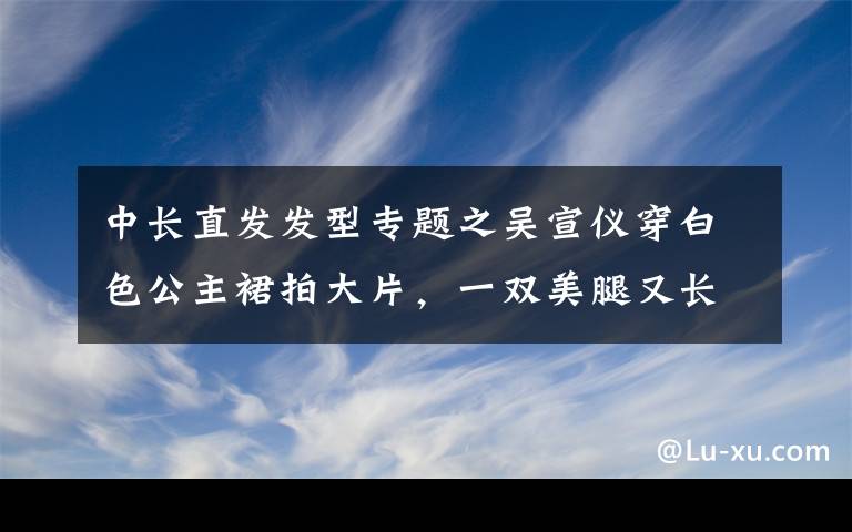 中长直发发型专题之吴宣仪穿白色公主裙拍大片，一双美腿又长又直，身材婀娜颜值超高文章配图