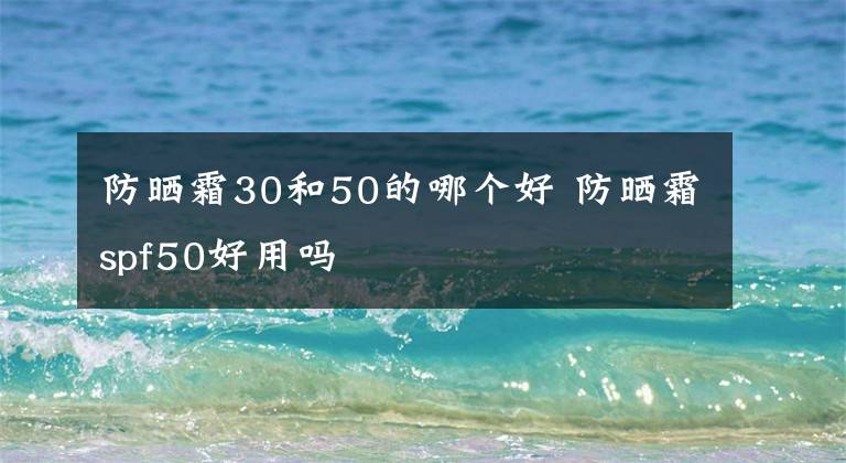 防晒霜30和50的哪个好 防晒霜spf50好用吗