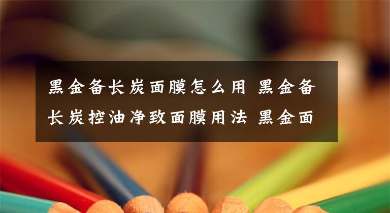 黑金备长炭面膜怎么用 黑金备长炭控油净致面膜用法 黑金面膜哪种最好