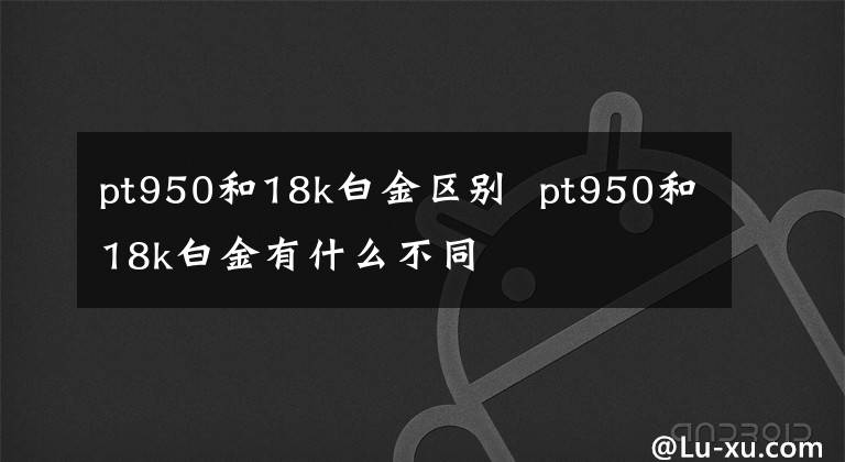 pt950和18k白金区别 pt950和18k白金有什么不同