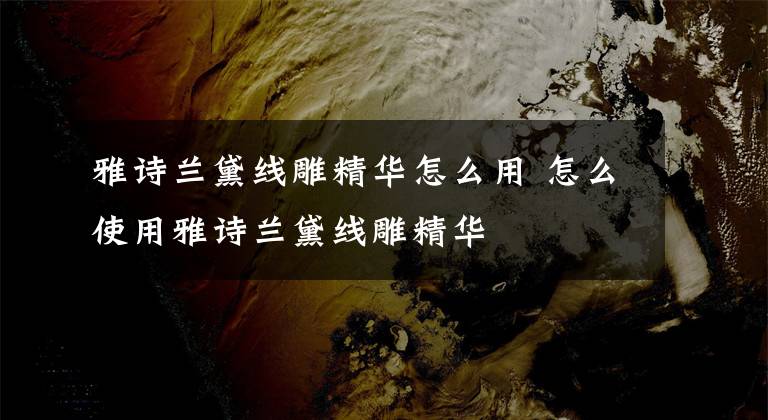 雅诗兰黛线雕精华怎么用 怎么使用雅诗兰黛线雕精华文章配图