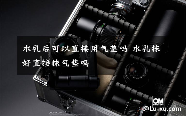 水乳后可以直接用气垫吗 水乳抹好直接抹气垫吗文章配图