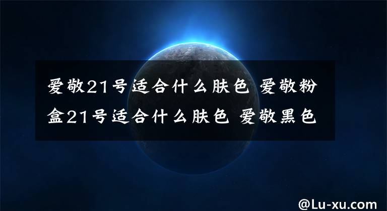 爱敬21号适合什么肤色 爱敬粉盒21号适合什么肤色 爱敬黑色21号适合什么肤质