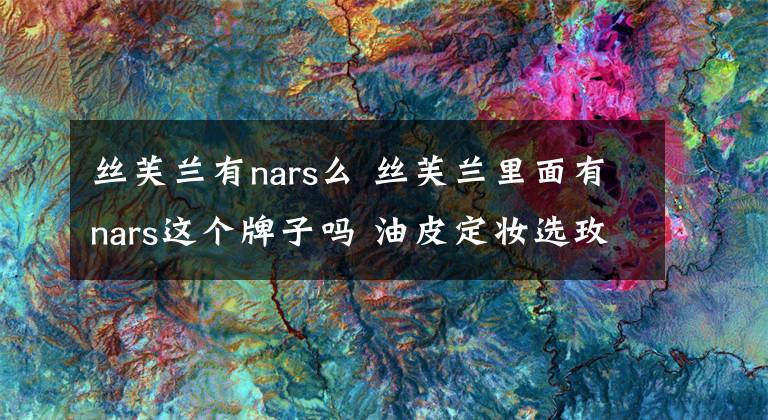 丝芙兰有nars么 丝芙兰里面有nars这个牌子吗 油皮定妆选玫珂菲还是nars