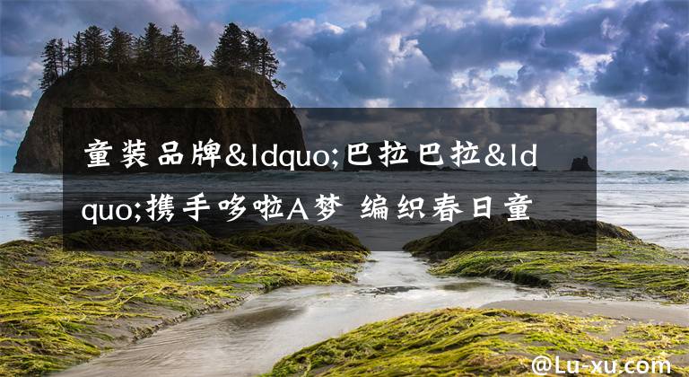 童装品牌“巴拉巴拉“携手哆啦A梦 编织春日童话文章配图