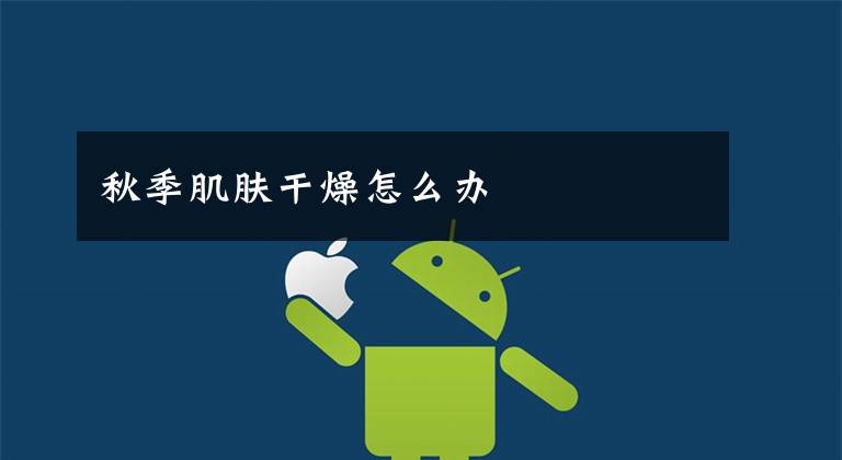 秋季肌肤干燥怎么办文章配图