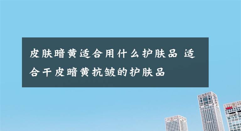 皮肤暗黄适合用什么护肤品 适合干皮暗黄抗皱的护肤品