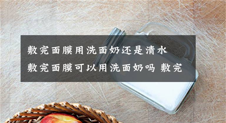 敷完面膜用洗面奶还是清水 敷完面膜可以用洗面奶吗 敷完面膜第二天用洗面奶可以吗