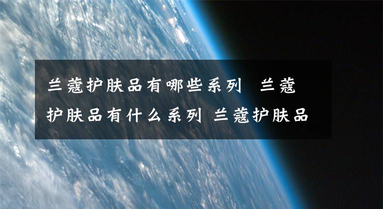 兰蔻护肤品有哪些系列 兰蔻护肤品有什么系列 兰蔻护肤品有哪些系列