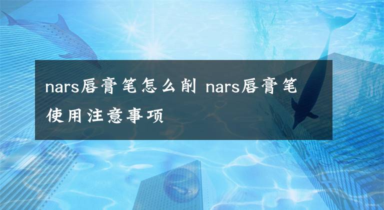 nars唇膏笔怎么削 nars唇膏笔使用注意事项