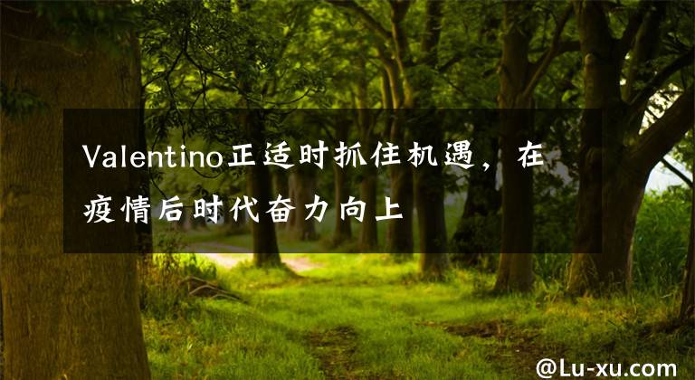 Valentino正适时抓住机遇，在疫情后时代奋力向上