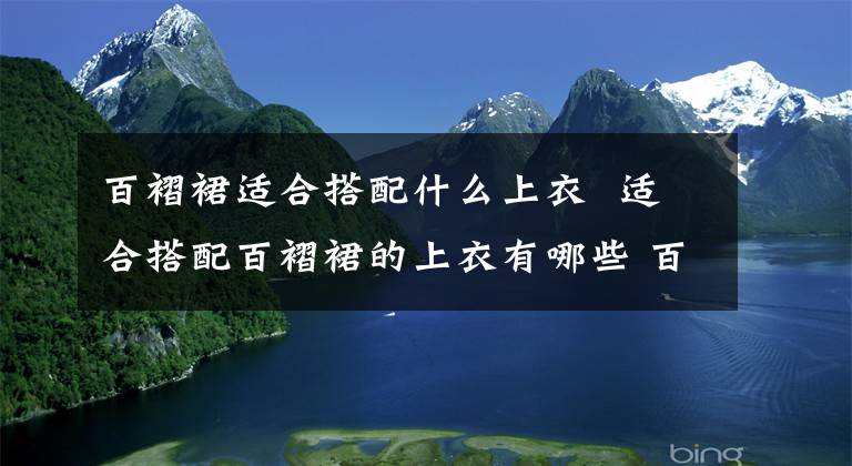 百褶裙适合搭配什么上衣 适合搭配百褶裙的上衣有哪些 百褶裙怎么搭配上衣好看