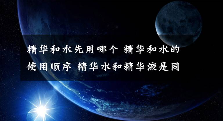 精华和水先用哪个 精华和水的使用顺序 精华水和精华液是同一步骤用的吗