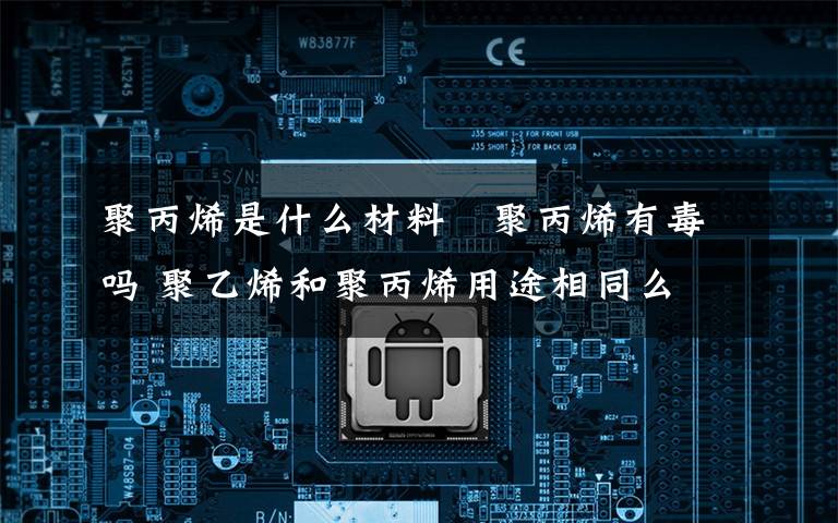 聚丙烯是什么材料 聚丙烯有毒吗 聚乙烯和聚丙烯用途相同么