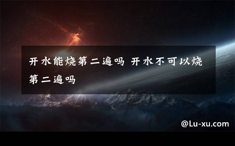 开水能烧第二遍吗 开水不可以烧第二遍吗文章配图
