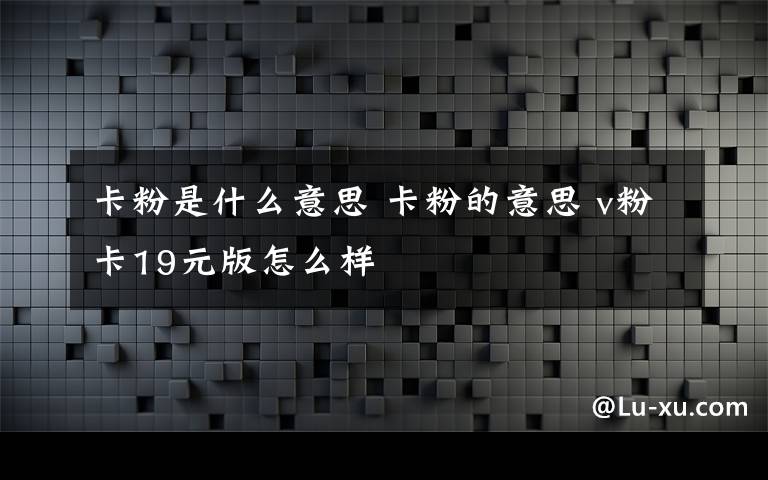 卡粉是什么意思 卡粉的意思 v粉卡19元版怎么样