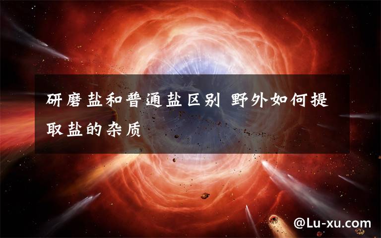 研磨盐和普通盐区别 野外如何提取盐的杂质文章配图