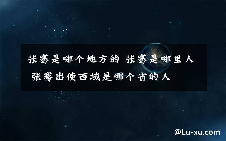 张骞是哪个地方的 张骞是哪里人 张骞出使西域是哪个省的人