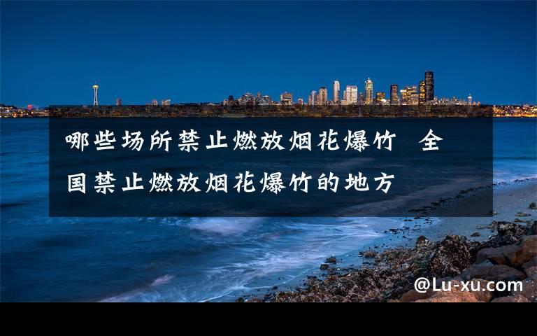 哪些场所禁止燃放烟花爆竹  全国禁止燃放烟花爆竹的地方