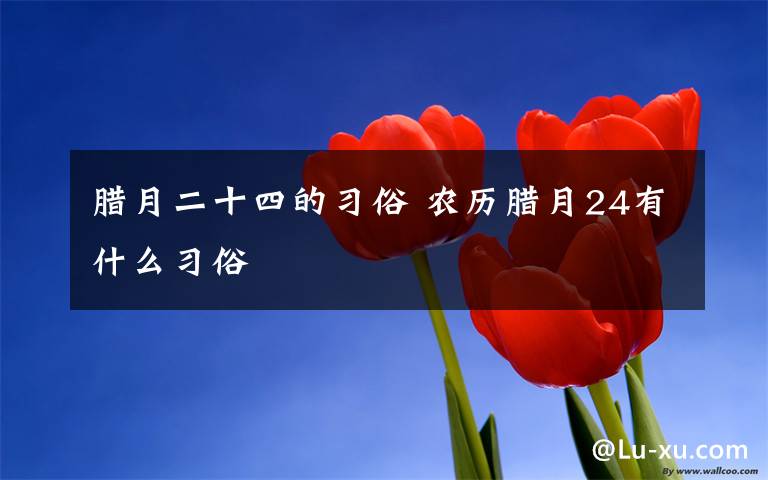 腊月二十四的习俗 农历腊月24有什么习俗文章配图