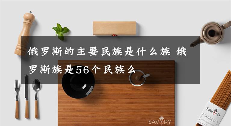 俄罗斯的主要民族是什么族 俄罗斯族是56个民族么