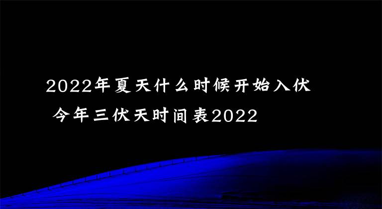 2022年夏天什么时候开始入伏 今年三伏天时间表2022