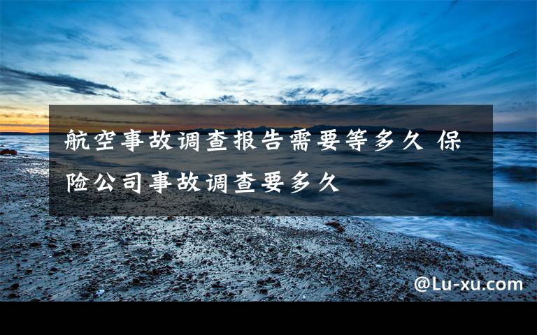 航空事故调查报告需要等多久 保险公司事故调查要多久文章配图