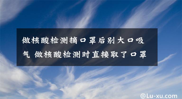 做核酸检测摘口罩后别大口吸气 做核酸检测时直接取了口罩文章配图