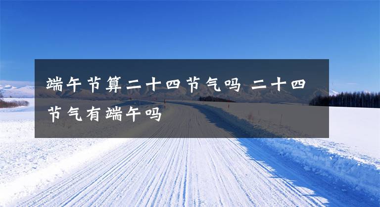 端午节算二十四节气吗 二十四节气有端午吗文章配图
