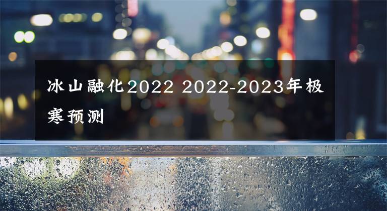 冰山融化2022 2022-2023年极寒预测
