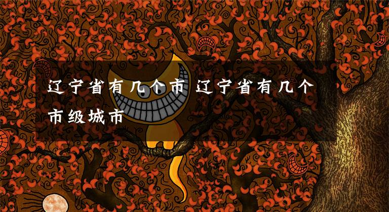 辽宁省有几个市 辽宁省有几个市级城市文章配图