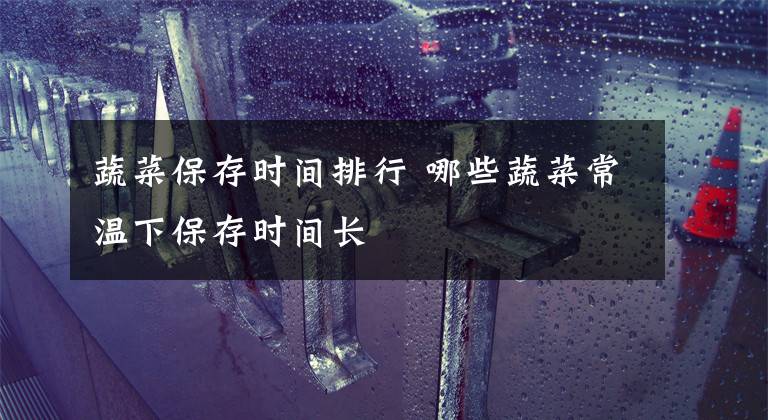 蔬菜保存时间排行 哪些蔬菜常温下保存时间长文章配图
