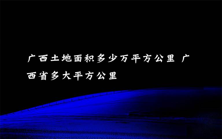 广西土地面积多少万平方公里 广西省多大平方公里