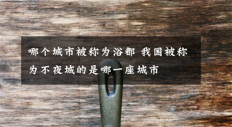 哪个城市被称为浴都 我国被称为不夜城的是哪一座城市文章配图