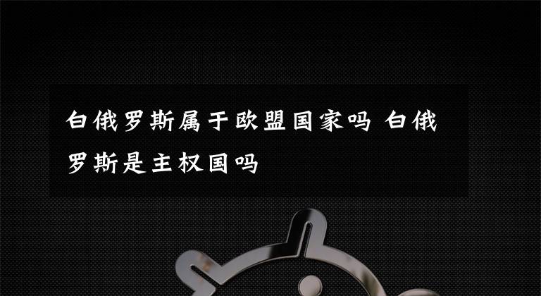 白俄罗斯属于欧盟国家吗 白俄罗斯是主权国吗