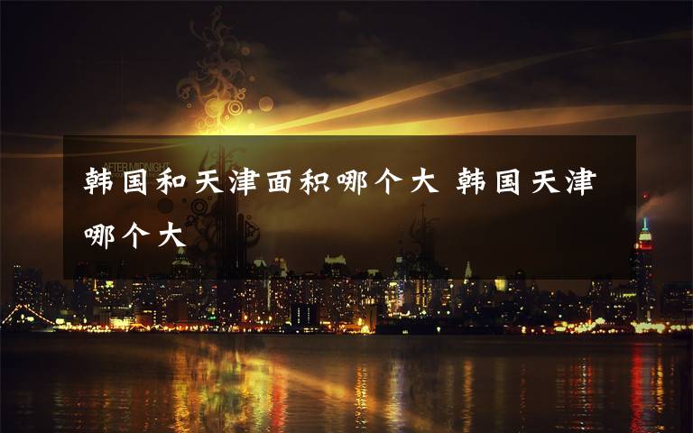 韩国和天津面积哪个大 韩国天津哪个大文章配图